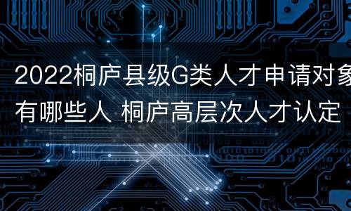 2022桐庐县级G类人才申请对象有哪些人 桐庐高层次人才认定