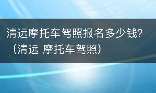 清远摩托车驾照报名多少钱？（清远 摩托车驾照）