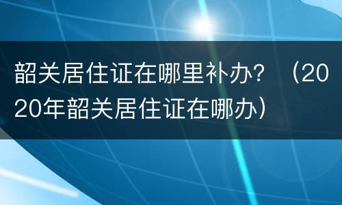 韶关居住证在哪里补办？（2020年韶关居住证在哪办）