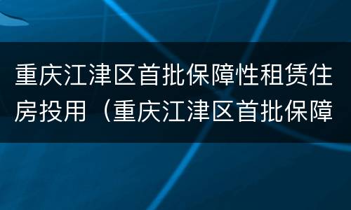 重庆江津区首批保障性租赁住房投用（重庆江津区首批保障性租赁住房投用单位名单）