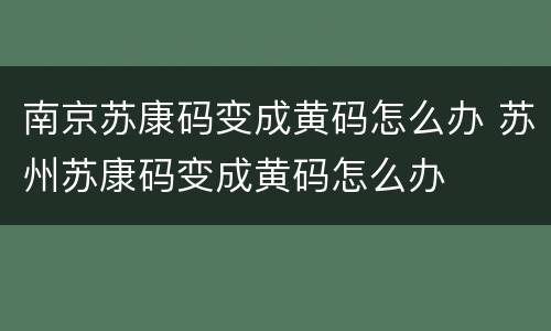 南京苏康码变成黄码怎么办 苏州苏康码变成黄码怎么办