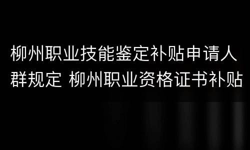 柳州职业技能鉴定补贴申请人群规定 柳州职业资格证书补贴