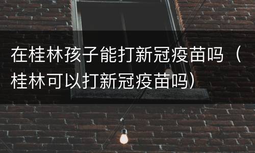 在桂林孩子能打新冠疫苗吗（桂林可以打新冠疫苗吗）