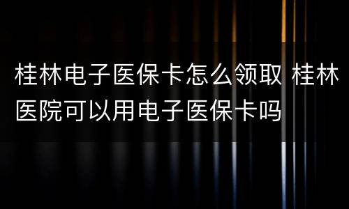 桂林电子医保卡怎么领取 桂林医院可以用电子医保卡吗