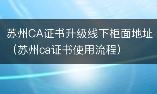 苏州CA证书升级线下柜面地址（苏州ca证书使用流程）