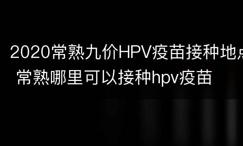 2020常熟九价HPV疫苗接种地点 常熟哪里可以接种hpv疫苗