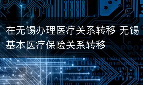 在无锡办理医疗关系转移 无锡基本医疗保险关系转移