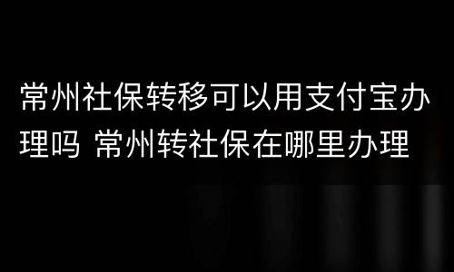 常州社保转移可以用支付宝办理吗 常州转社保在哪里办理