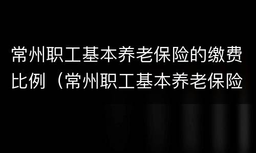 常州职工基本养老保险的缴费比例（常州职工基本养老保险的缴费比例是多少）