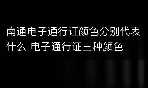 南通电子通行证颜色分别代表什么 电子通行证三种颜色