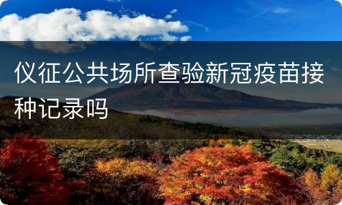 仪征公共场所查验新冠疫苗接种记录吗