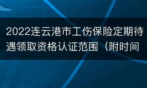 2022连云港市工伤保险定期待遇领取资格认证范围（附时间）