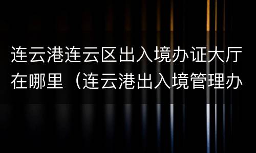 连云港连云区出入境办证大厅在哪里（连云港出入境管理办事大厅）