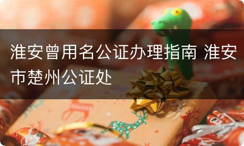 淮安曾用名公证办理指南 淮安市楚州公证处