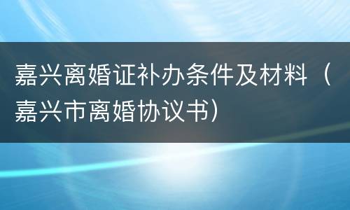 嘉兴离婚证补办条件及材料（嘉兴市离婚协议书）