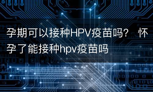 孕期可以接种HPV疫苗吗？ 怀孕了能接种hpv疫苗吗