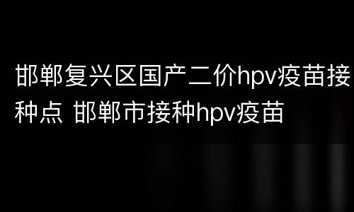 邯郸复兴区国产二价hpv疫苗接种点 邯郸市接种hpv疫苗