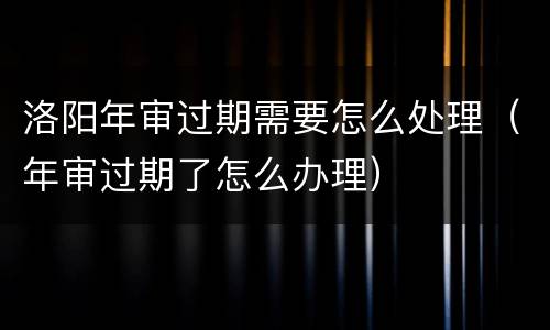 洛阳年审过期需要怎么处理（年审过期了怎么办理）