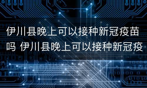 伊川县晚上可以接种新冠疫苗吗 伊川县晚上可以接种新冠疫苗吗