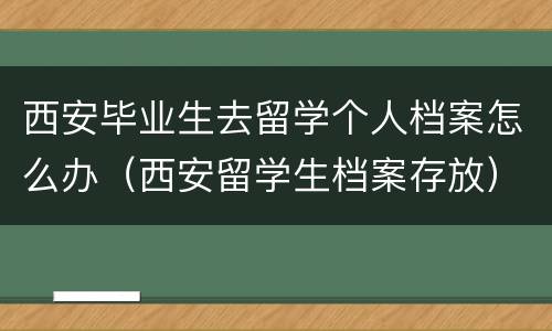西安毕业生去留学个人档案怎么办（西安留学生档案存放）