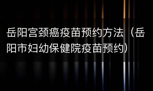 岳阳宫颈癌疫苗预约方法（岳阳市妇幼保健院疫苗预约）