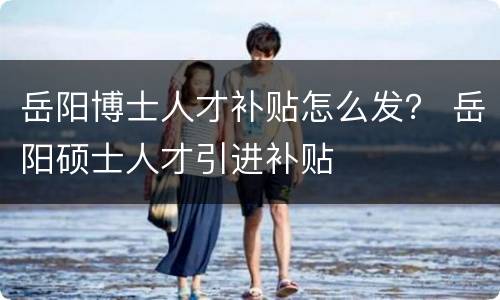 岳阳博士人才补贴怎么发？ 岳阳硕士人才引进补贴