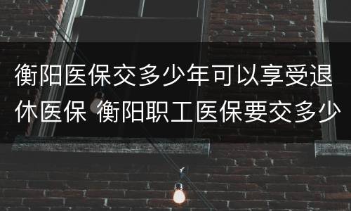衡阳医保交多少年可以享受退休医保 衡阳职工医保要交多少年才可以退休