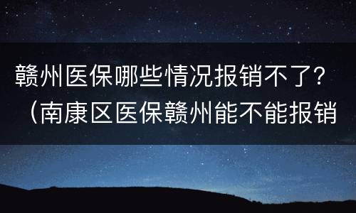 赣州医保哪些情况报销不了？（南康区医保赣州能不能报销）