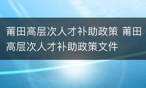 莆田高层次人才补助政策 莆田高层次人才补助政策文件