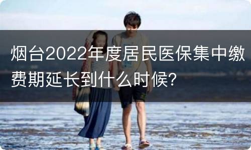 烟台2022年度居民医保集中缴费期延长到什么时候？