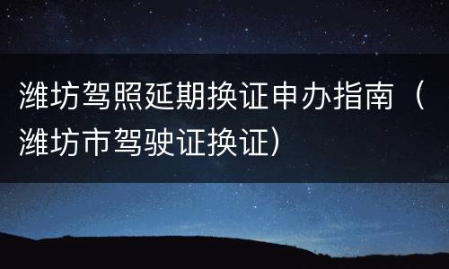 潍坊驾照延期换证申办指南（潍坊市驾驶证换证）
