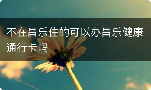 不在昌乐住的可以办昌乐健康通行卡吗