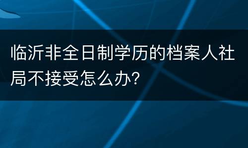 临沂非全日制学历的档案人社局不接受怎么办？