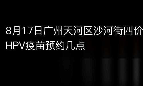 8月17日广州天河区沙河街四价HPV疫苗预约几点