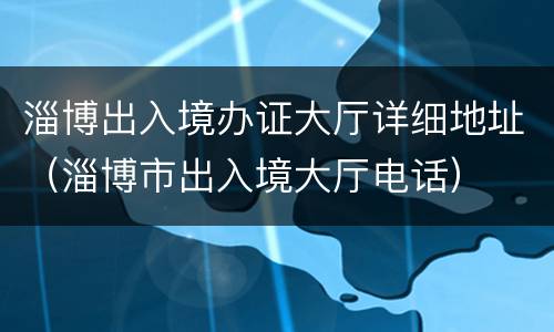 淄博出入境办证大厅详细地址（淄博市出入境大厅电话）