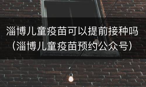 淄博儿童疫苗可以提前接种吗（淄博儿童疫苗预约公众号）