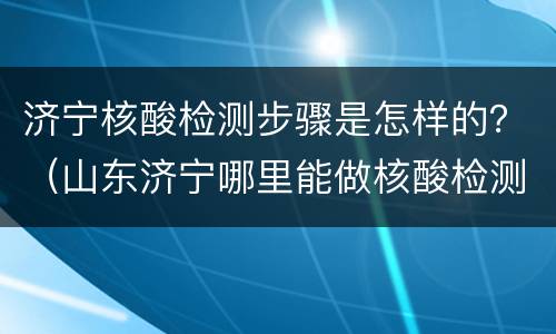 济宁核酸检测步骤是怎样的？（山东济宁哪里能做核酸检测）