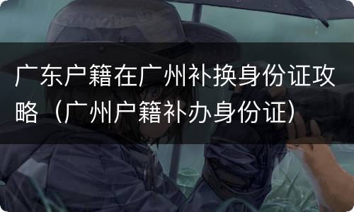 广东户籍在广州补换身份证攻略（广州户籍补办身份证）