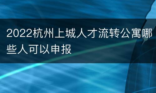 2022杭州上城人才流转公寓哪些人可以申报