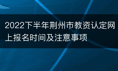 2022下半年荆州市教资认定网上报名时间及注意事项