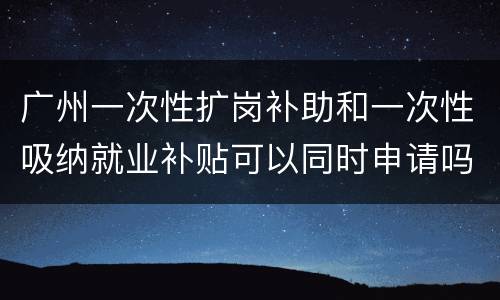 广州一次性扩岗补助和一次性吸纳就业补贴可以同时申请吗