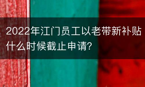 2022年江门员工以老带新补贴什么时候截止申请？