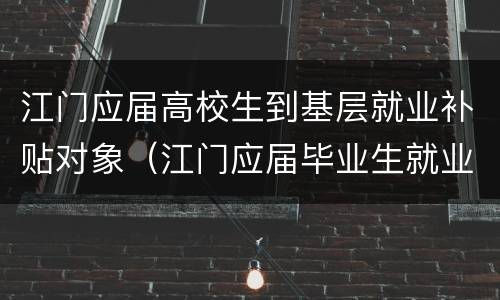江门应届高校生到基层就业补贴对象（江门应届毕业生就业补贴）