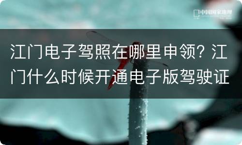 江门电子驾照在哪里申领? 江门什么时候开通电子版驾驶证