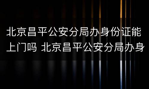 北京昌平公安分局办身份证能上门吗 北京昌平公安分局办身份证能上门吗