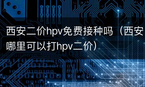 西安二价hpv免费接种吗（西安哪里可以打hpv二价）