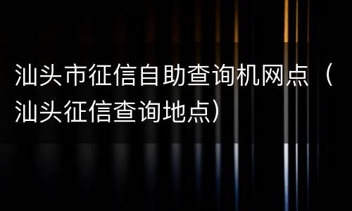 汕头市征信自助查询机网点（汕头征信查询地点）