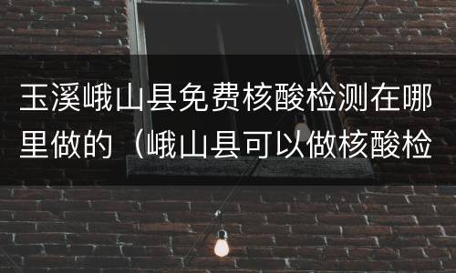 玉溪峨山县免费核酸检测在哪里做的（峨山县可以做核酸检测吗）