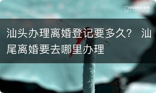 汕头办理离婚登记要多久？ 汕尾离婚要去哪里办理