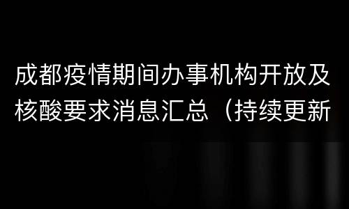 成都疫情期间办事机构开放及核酸要求消息汇总（持续更新）
